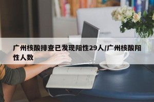 广州核酸排查已发现阳性29人/广州核酸阳性人数