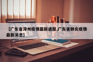 【广东省漳州疫情最新通报,广东省肺炎疫情最新消息】