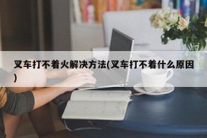叉车打不着火解决方法(叉车打不着什么原因)